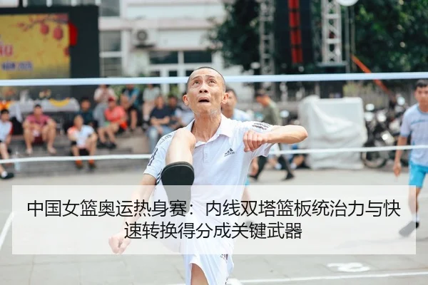 中国女篮奥运热身赛：内线双塔篮板统治力与快速转换得分成关键武器