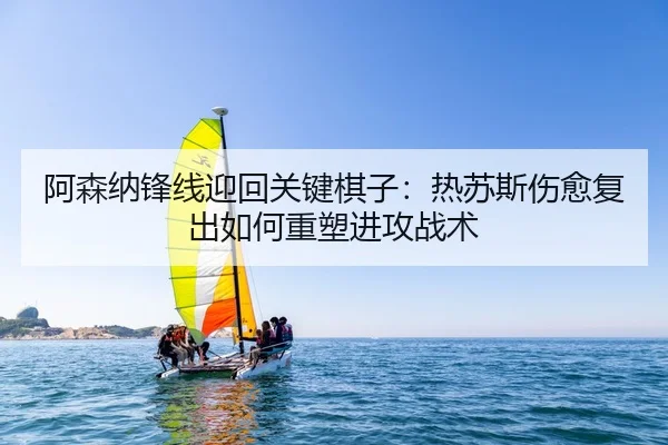 阿森纳锋线迎回关键棋子：热苏斯伤愈复出如何重塑进攻战术