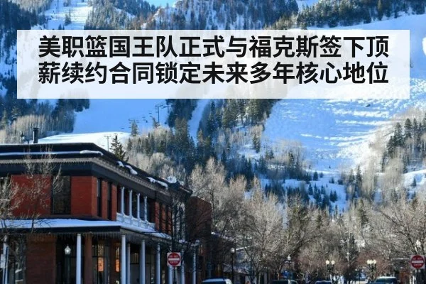 美职篮国王队正式与福克斯签下顶薪续约合同锁定未来多年核心地位